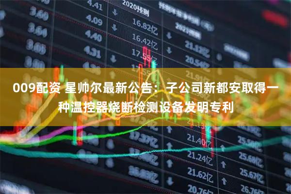 009配资 星帅尔最新公告：子公司新都安取得一种温控器烧断检测设备发明专利