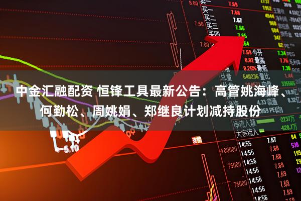 中金汇融配资 恒锋工具最新公告：高管姚海峰、何勤松、周姚娟、郑继良计划减持股份