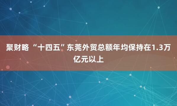聚财略 “十四五”东莞外贸总额年均保持在1.3万亿元以上
