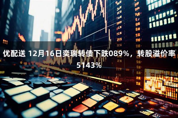 优配送 12月16日奕瑞转债下跌089%，转股溢价率5143%