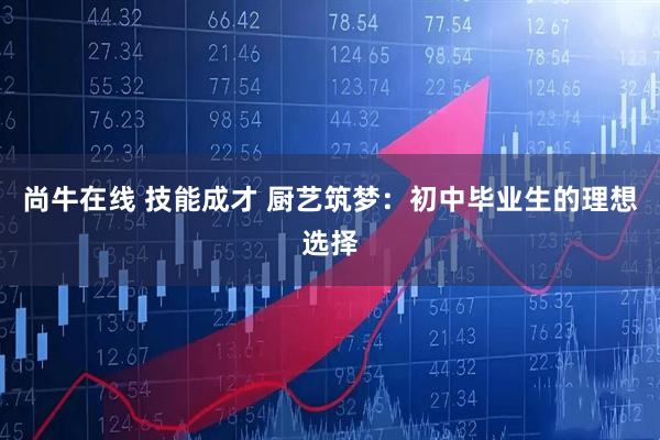 尚牛在线 技能成才 厨艺筑梦：初中毕业生的理想选择