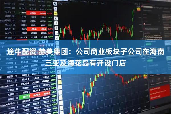 途牛配资 赫美集团：公司商业板块子公司在海南三亚及海花岛有开设门店