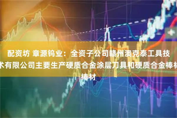 配资坊 章源钨业：全资子公司赣州澳克泰工具技术有限公司主要生产硬质合金涂层刀具和硬质合金棒材