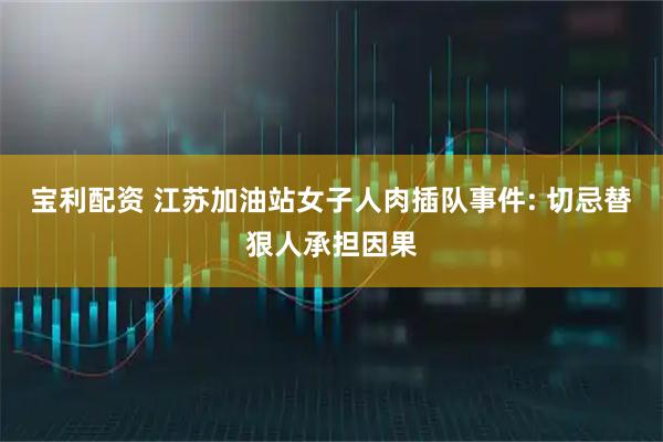 宝利配资 江苏加油站女子人肉插队事件: 切忌替狠人承担因果