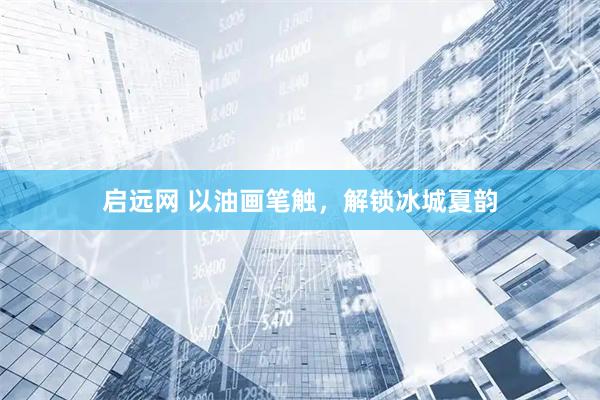 启远网 以油画笔触，解锁冰城夏韵